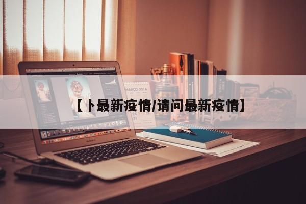 【卜最新疫情/请问最新疫情】