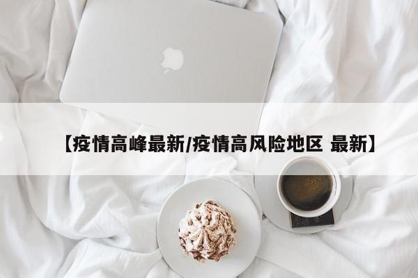 【疫情高峰最新/疫情高风险地区 最新】