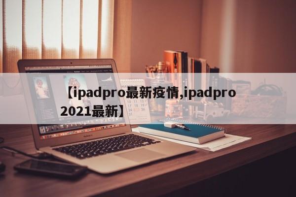 【ipadpro最新疫情,ipadpro2021最新】