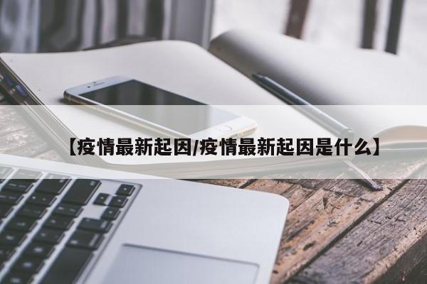 【疫情最新起因/疫情最新起因是什么】